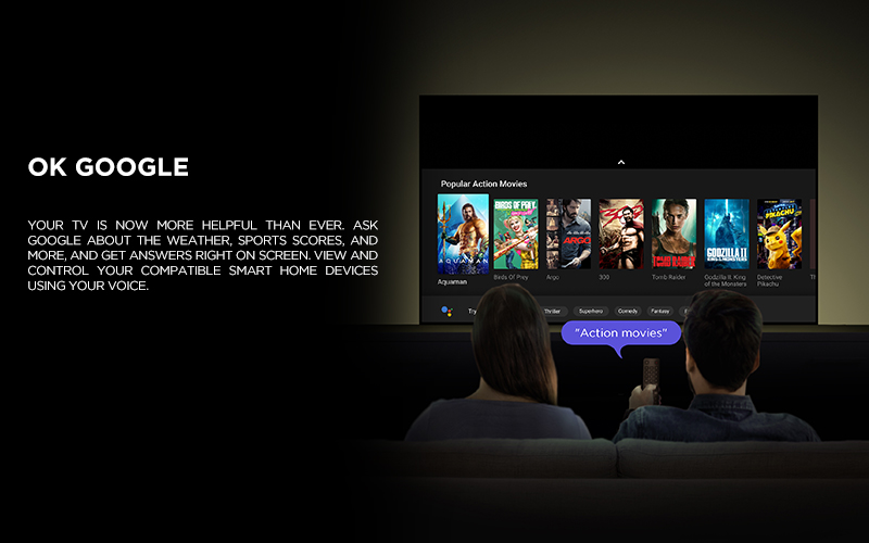 OK GOOGLE - Your TV is now more helpful than ever. Ask Google about the weather, sports scores, and more, and get answers right on screen. View and control your compatible smart home devices using your voice.